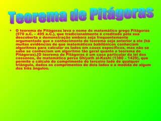 O teorema de Pitágoras leva o nome do matemático grego Pitágoras (570 a.C. – 495 a.C.), que tradicionalmente é creditado pela sua descoberta e demonstração embora seja frequentemente argumentado que o conhecimento do teorema seja anterior a ele (há muitas evidências de que matemáticos babilônicos conheciam algoritmos para calcular os lados em casos específicos, mas não se sabe se conheciam um algoritmo tão geral quanto o teorema de Pitágoras).[O teorema de Pitágoras é um caso particular da lei dos cossenos, do matemático persa Ghiyath al-Kashi (1380 – 1429), que permite o cálculo do comprimento do terceiro lado de qualquer triângulo, dados os comprimentos de dois lados e a medida de algum dos três ângulos. Teorema de Pitágoras 