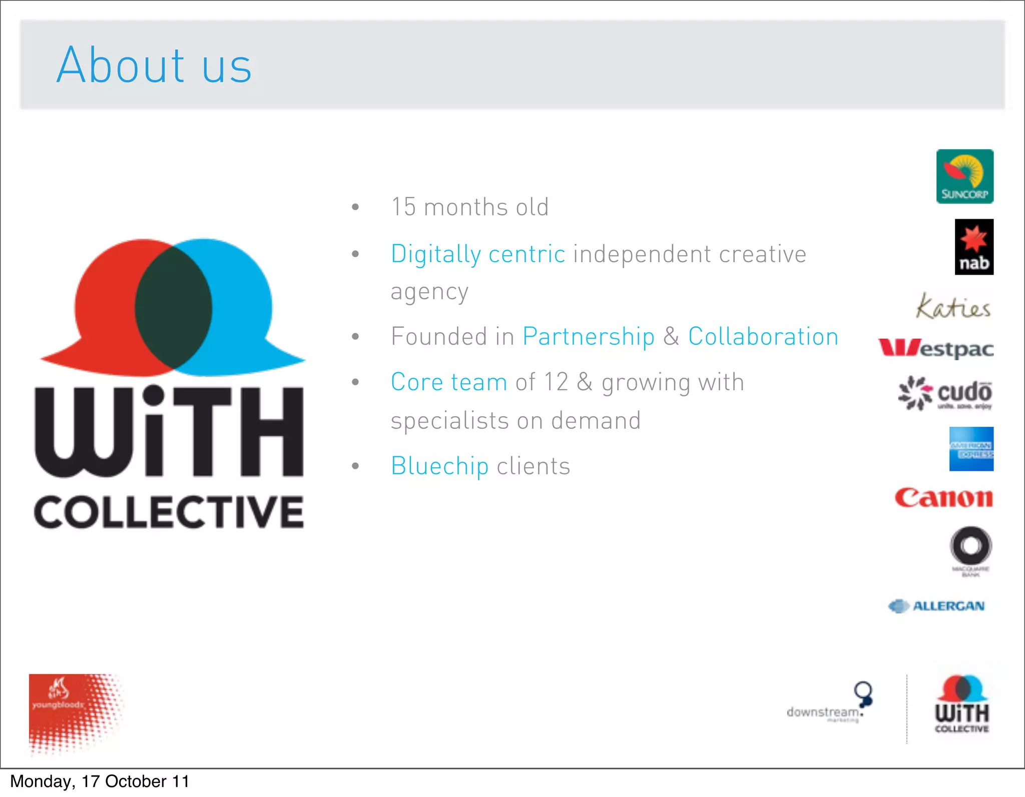 About us

                        •   15 months old
                        •   Digitally centric independent creative
                            agency
                        •   Founded in Partnership & Collaboration
                        •   Core team of 12 & growing with
                            specialists on demand
                        •   Bluechip clients




Monday, 17 October 11
 