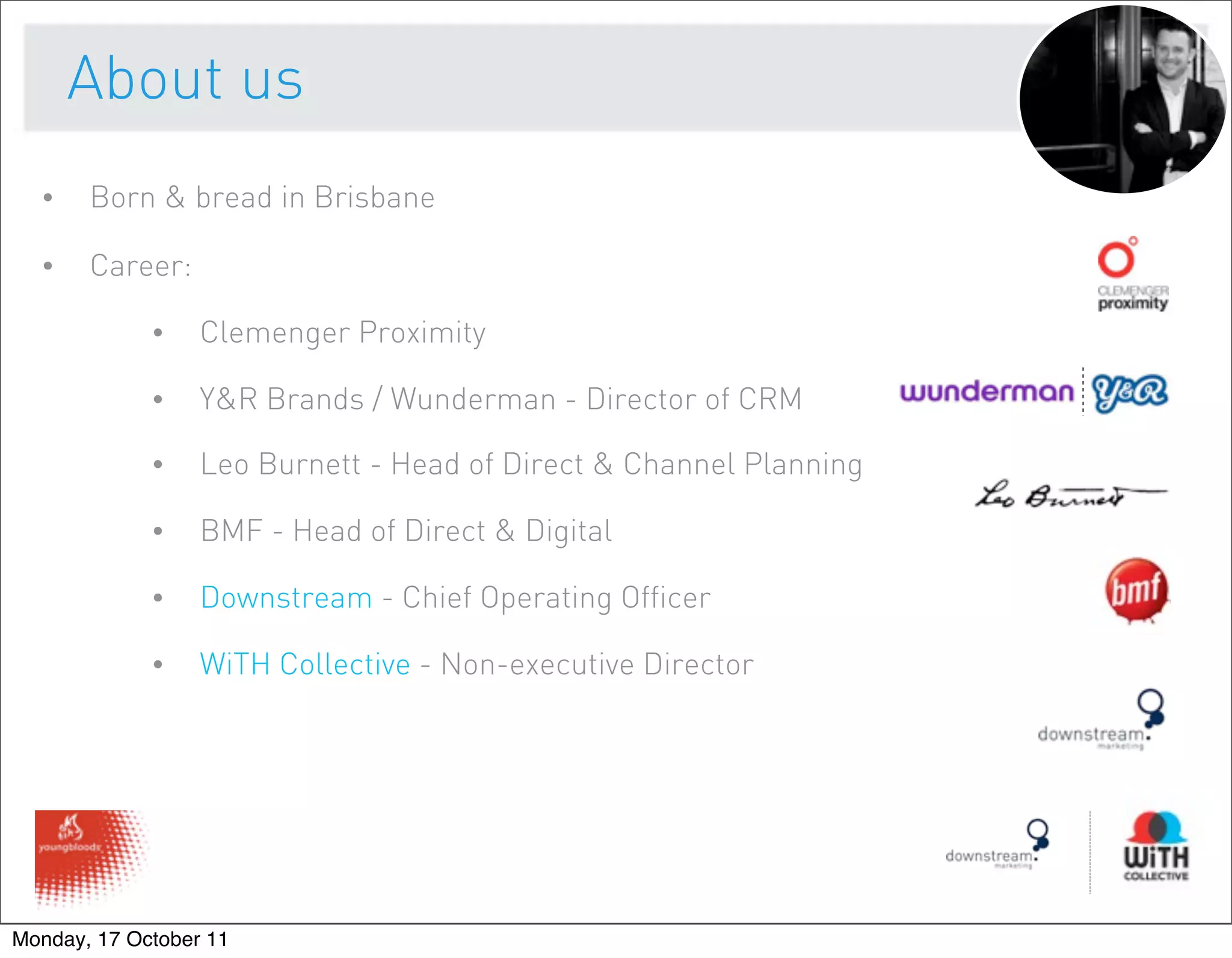About us
  •    Born & bread in Brisbane

  •    Career:

             •    Clemenger Proximity

             •    Y&R Brands / Wunderman - Director of CRM

             •    Leo Burnett - Head of Direct & Channel Planning

             •    BMF - Head of Direct & Digital

             •    Downstream - Chief Operating Officer

             •    WiTH Collective - Non-executive Director




Monday, 17 October 11
 