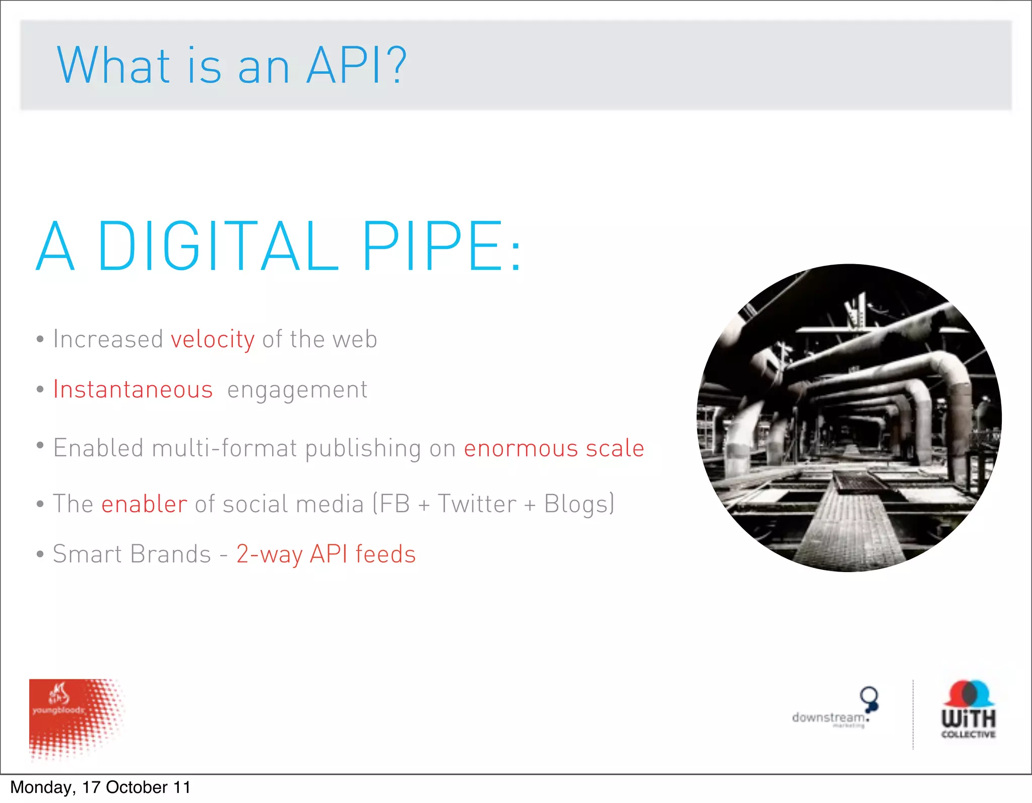 What is an API?


  A DIGITAL PIPE:
  •   Increased velocity of the web
  •   Instantaneous engagement

  •   Enabled multi-format publishing on enormous scale

  •   The enabler of social media (FB + Twitter + Blogs)
  •   Smart Brands - 2-way API feeds




Monday, 17 October 11
 