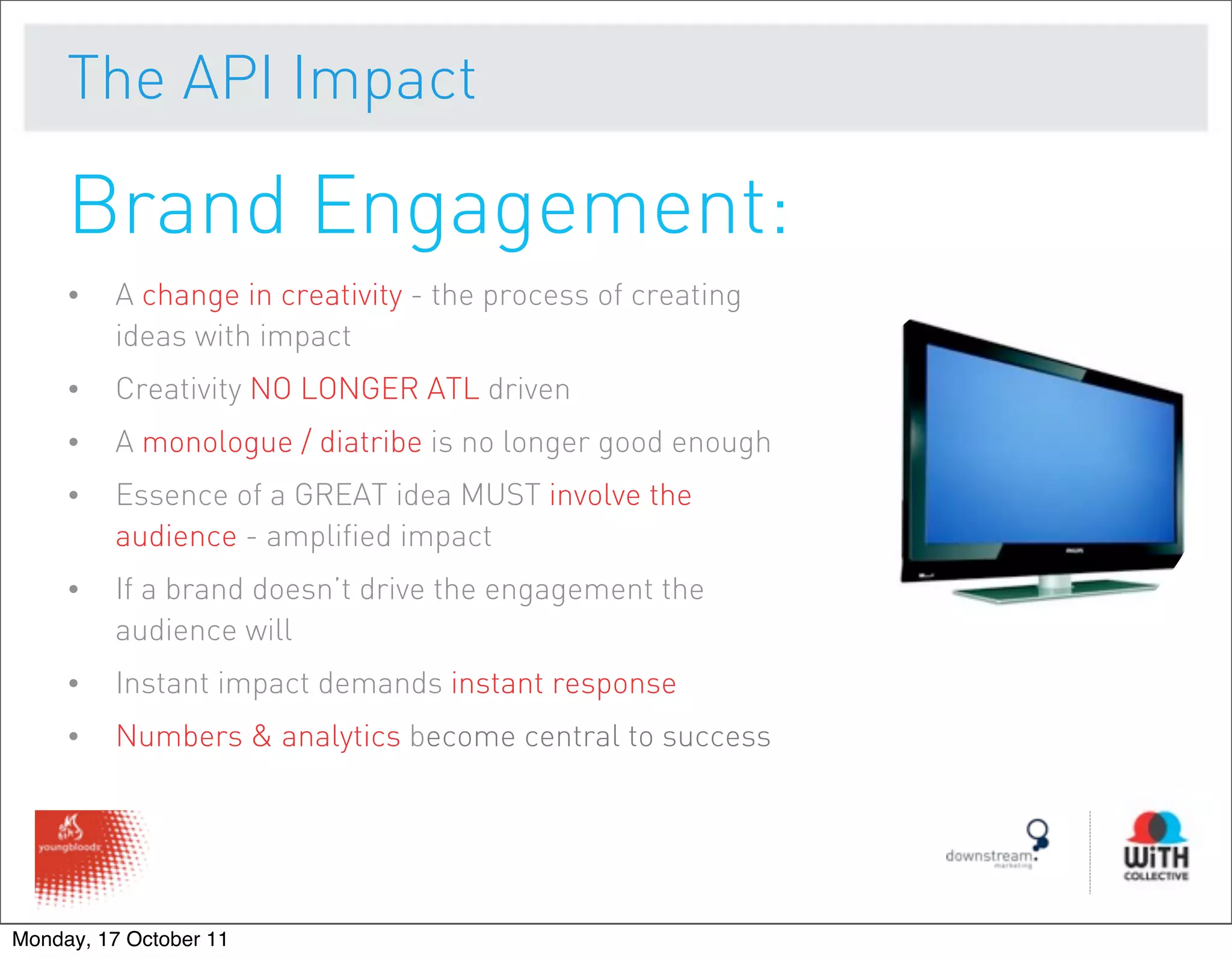 The API Impact

     Brand Engagement:
     •   A change in creativity - the process of creating
         ideas with impact
     •   Creativity NO LONGER ATL driven
     •   A monologue / diatribe is no longer good enough
     •   Essence of a GREAT idea MUST involve the
         audience - amplified impact
     •   If a brand doesn’t drive the engagement the
         audience will
     •   Instant impact demands instant response
     •   Numbers & analytics become central to success




Monday, 17 October 11
 