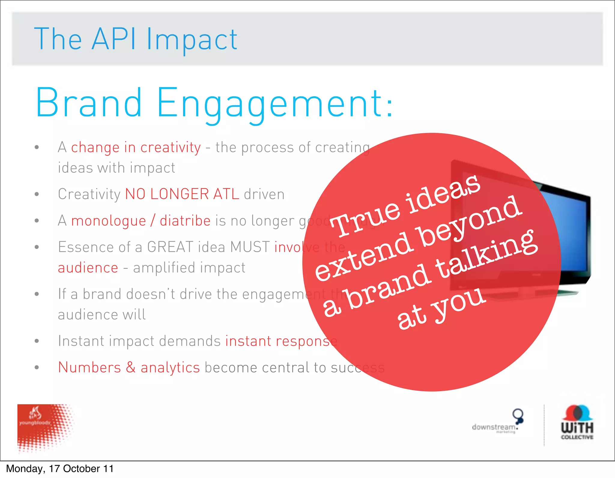 The API Impact

     Brand Engagement:
     •   A change in creativity - the process of creating
         ideas with impact
     •   Creativity NO LONGER ATL driven                      as
                                                           ide nd
         A monologue / diatribe is no longer good enough e
                                                    ru beyo
     •
                                                  T
     •   Essence of a GREAT idea MUST involve the
                                                       nd alking
         audience - amplified impact
                                               e  xte d t
         If a brand doesn’t drive the engagement the ran
                                                a b at you
     •
         audience will
     •   Instant impact demands instant response
     •   Numbers & analytics become central to success




Monday, 17 October 11
 