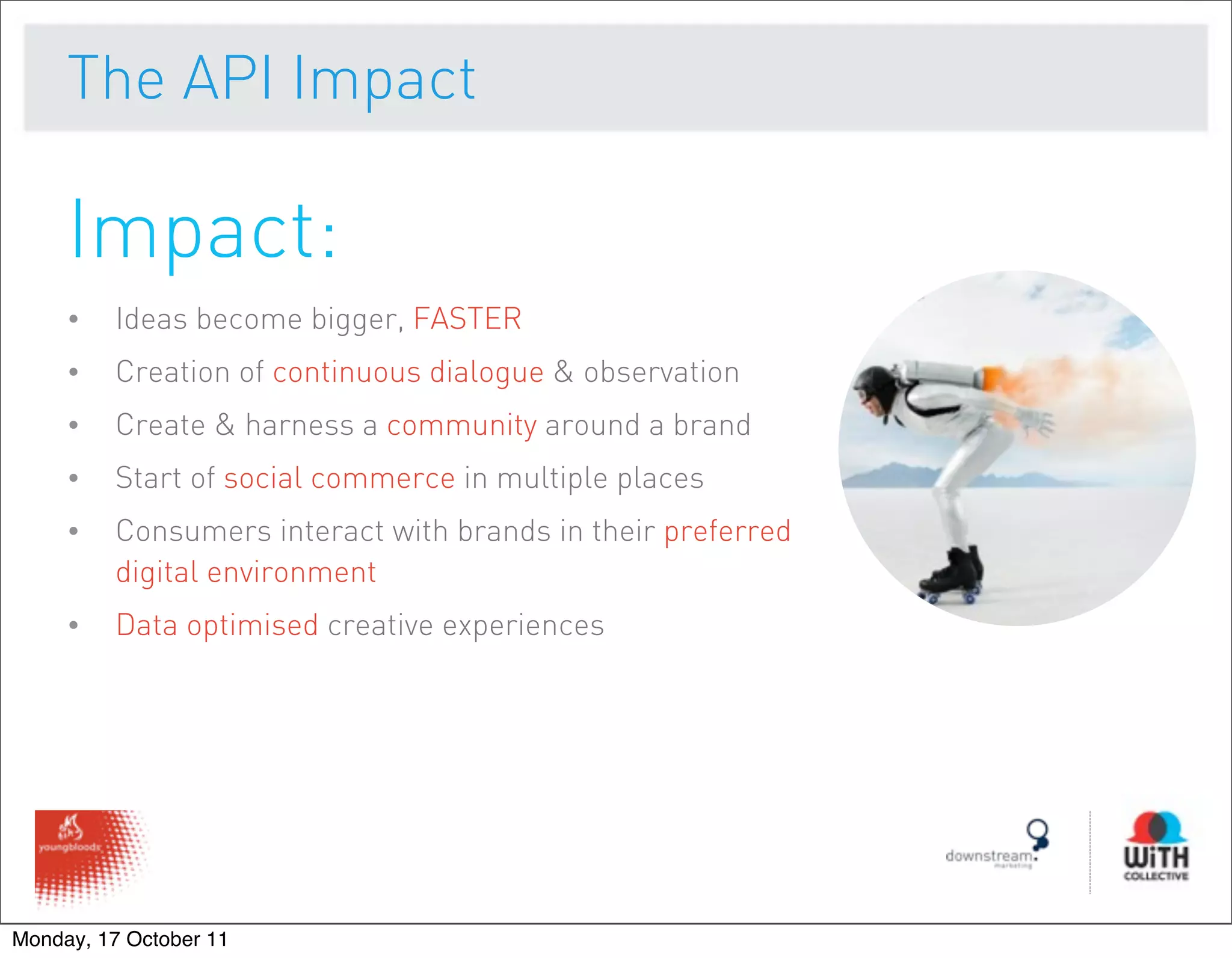 The API Impact

     Impact:
     •   Ideas become bigger, FASTER
     •   Creation of continuous dialogue & observation
     •   Create & harness a community around a brand
     •   Start of social commerce in multiple places
     •   Consumers interact with brands in their preferred
         digital environment
     •   Data optimised creative experiences




Monday, 17 October 11
 