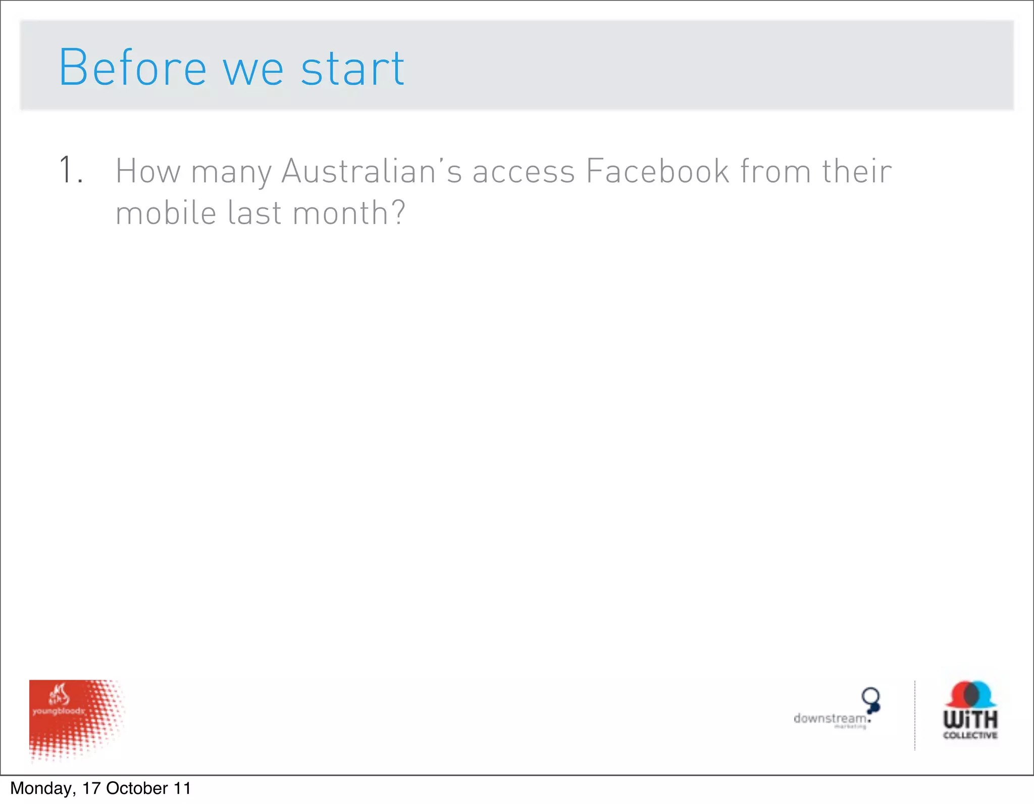 Before we start
     1. How many Australian’s access Facebook from their
           mobile last month?




Monday, 17 October 11
 