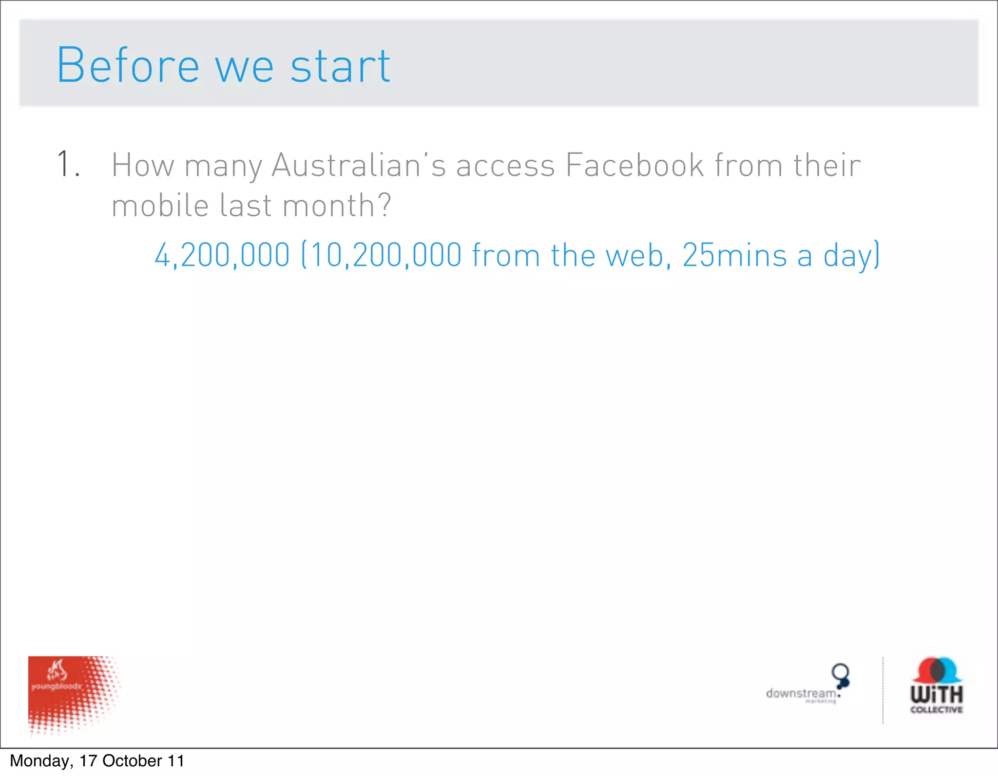Before we start
     1. How many Australian’s access Facebook from their
           mobile last month?
             4,200,000 (10,200,000 from the web, 25mins a day)




Monday, 17 October 11
 