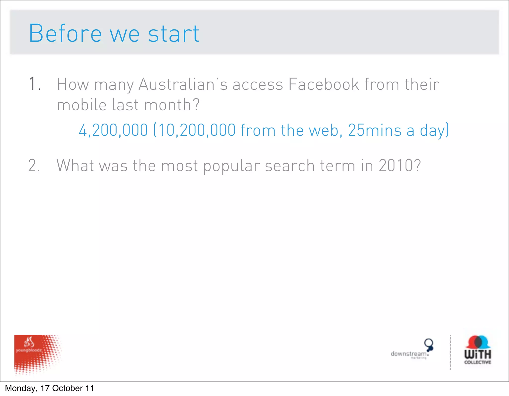 Before we start
     1. How many Australian’s access Facebook from their
           mobile last month?
             4,200,000 (10,200,000 from the web, 25mins a day)

     2. What was the most popular search term in 2010?




Monday, 17 October 11
 