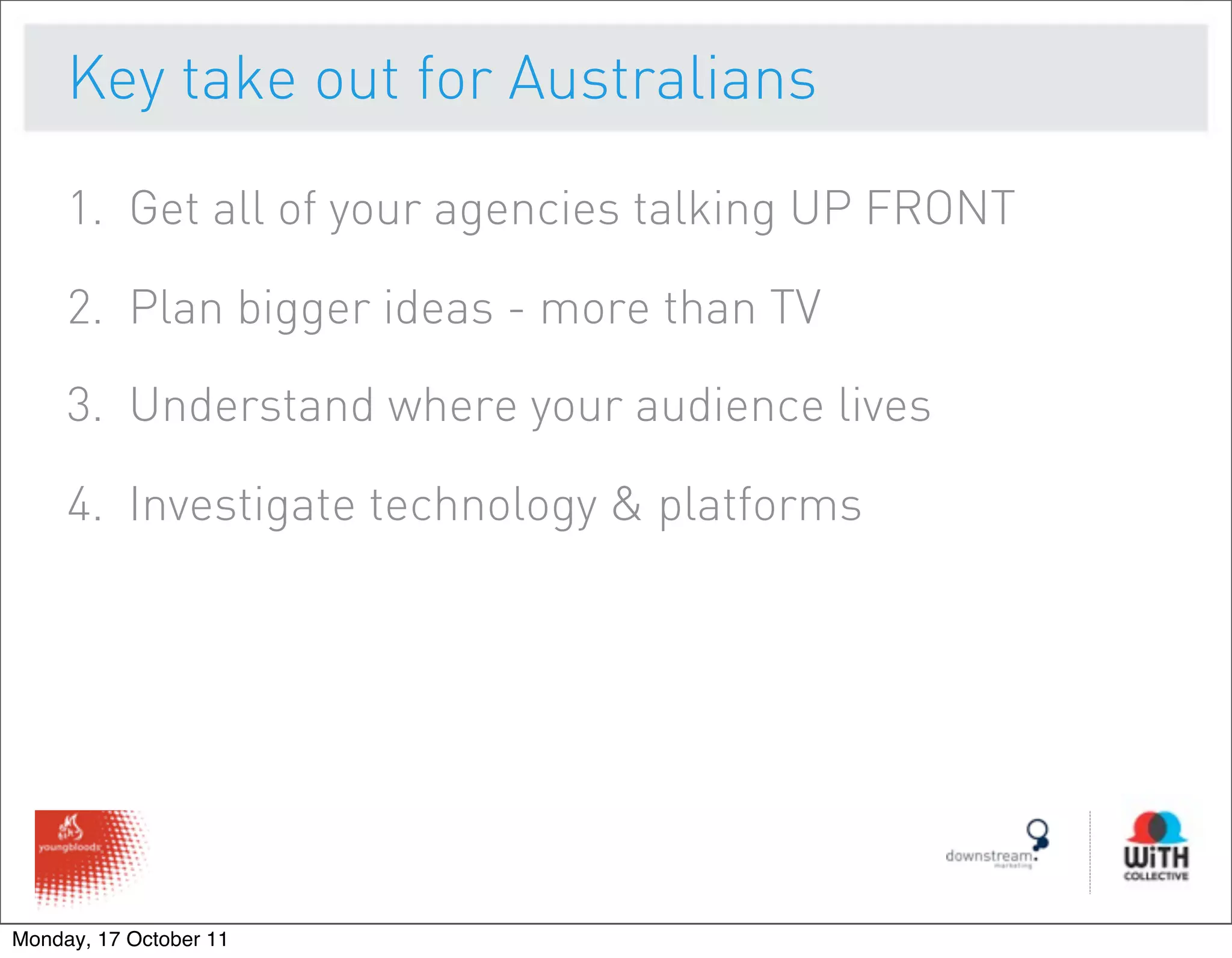 Key take out for Australians

     1. Get all of your agencies talking UP FRONT

     2. Plan bigger ideas - more than TV

     3. Understand where your audience lives

     4. Investigate technology & platforms




Monday, 17 October 11
 