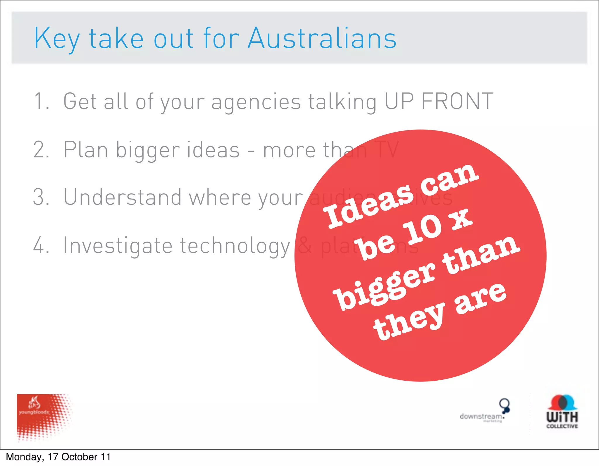 Key take out for Australians

     1. Get all of your agencies talking UP FRONT

     2. Plan bigger ideas - more than TV

           Understand where your audiences c
                                                an
     3.                                   a lives
                                     Ide 0 x
     4.                                 b e 1 han
           Investigate technology & platforms
                                              rt
                                      bi gge are
                                          th ey


Monday, 17 October 11
 