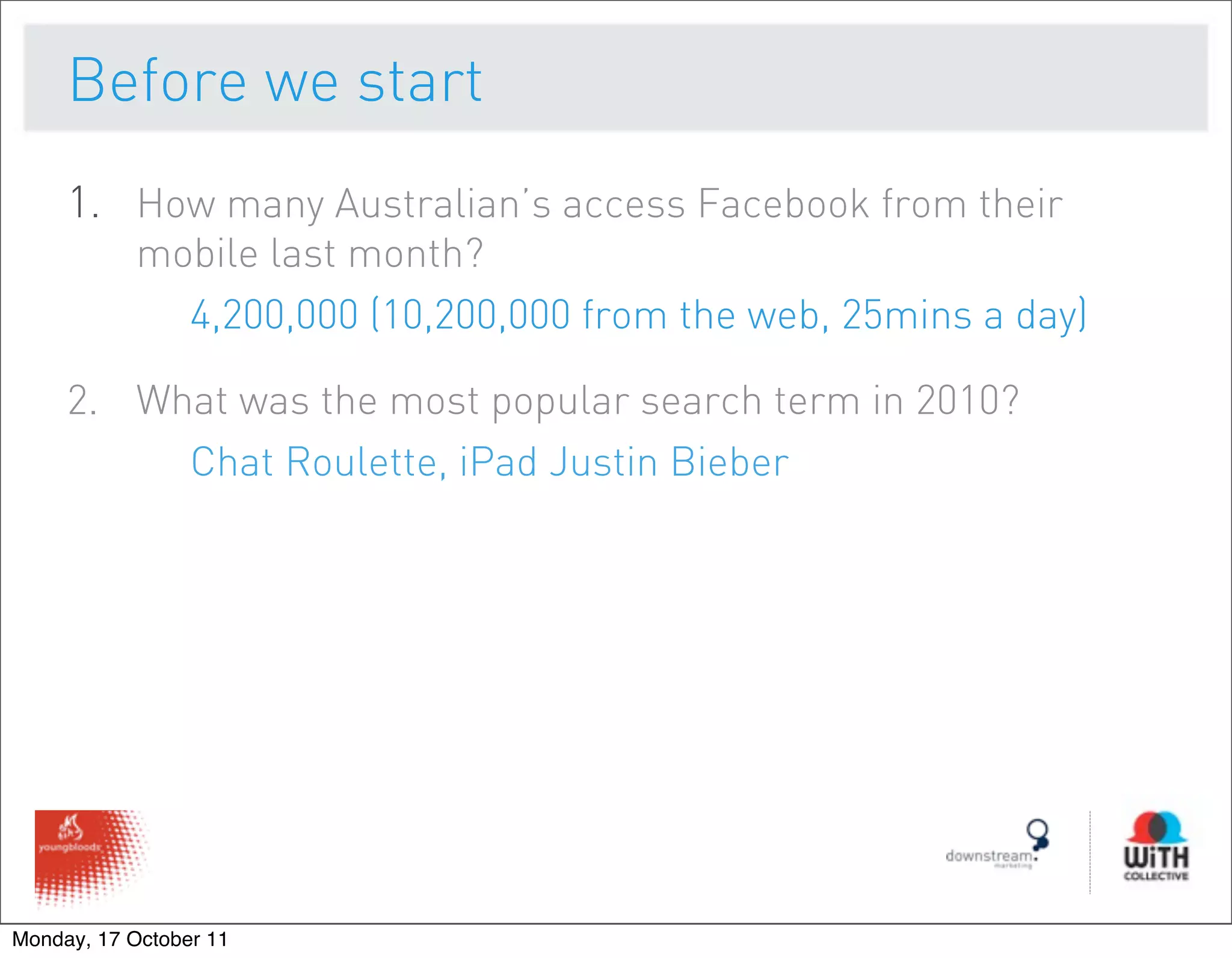 Before we start
     1. How many Australian’s access Facebook from their
           mobile last month?
             4,200,000 (10,200,000 from the web, 25mins a day)

     2. What was the most popular search term in 2010?
          Chat Roulette, iPad Justin Bieber




Monday, 17 October 11
 