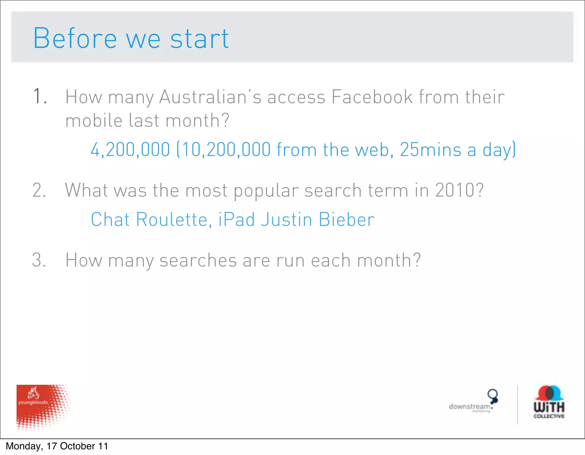 Before we start
     1. How many Australian’s access Facebook from their
           mobile last month?
             4,200,000 (10,200,000 from the web, 25mins a day)

     2. What was the most popular search term in 2010?
          Chat Roulette, iPad Justin Bieber

     3. How many searches are run each month?




Monday, 17 October 11
 