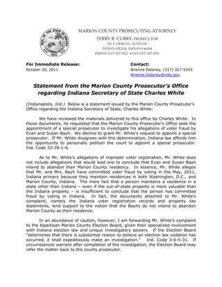 For Immediate Release:                              Contact:
October 20, 2011                                    Brienne Delaney, (317) 327-5543
                                                    Brienne.Delaney@indy.gov


   Statement from the Marion County Prosecutor’s Office
    regarding Indiana Secretary of State Charles White

(Indianapolis, Ind.) Below is a statement issued by the Marion County Prosecutor’s
Office regarding the Indiana Secretary of State, Charles White:

      We have reviewed the materials delivered to this office by Charles White. In
those documents, he requested that the Marion County Prosecutor’s Office seek the
appointment of a special prosecutor to investigate his allegations of voter fraud by
Evan and Susan Bayh. We decline to grant Mr. White’s request to appoint a special
prosecutor. If Mr. White disagrees with this determination, Indiana law affords him
the opportunity to personally petition the court to appoint a special prosecutor.
Ind. Code 33-39-1-6.

       As to Mr. White’s allegations of improper voter registration, Mr. White does
not include allegations that would lead one to conclude that Evan and Susan Bayh
intend to abandon their Marion County residency. In essence, Mr. White alleges
that Mr. and Mrs. Bayh have committed voter fraud by voting in the May, 2011,
Indiana primary because they maintain residences in both Washington, D.C., and
Marion County, Indiana. The mere fact that a person maintains a residence in a
state other than Indiana – even if the out-of-state property is more valuable than
the Indiana property – is insufficient to conclude that the person has committed
fraud by voting in Indiana. In fact, the documents attached to Mr. White’s
complaint, namely the Indiana voter registration records and property tax
statements, lend support to the notion that the Bayhs do not intend to abandon
Marion County as their residence.

       In an abundance of caution, however, I am forwarding Mr. White’s complaint
to the bipartisan Marion County Election Board, given their specialized involvement
with Indiana election law and unique investigatory powers. If the Election Board
“determines that there is substantial reason to believe an election law violation has
occurred, it shall expeditiously make an investigation.”    Ind. Code 3-6-5-31. If
circumstances warrant after completion of the investigation, the Election Board may
refer the matter back to the county prosecutor.
 