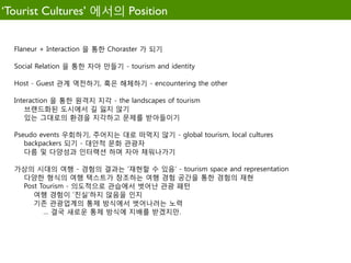 ‘Tourist Cultures’ 에서의 Position


  Flaneur + Interaction 을 통한 Choraster 가 되기

  Social Relation 을 통한 자아 만들기 - tourism and identity

  Host - Guest 관계 역전하기, 혹은 해체하기 - encountering the other

  Interaction 을 통한 원격지 지각 - the landscapes of tourism
     브랜드화된 도시에서 길 잃지 않기
     있는 그대로의 환경을 지각하고 문제를 받아들이기

  Pseudo events 우회하기, 주어지는 대로 떠먹지 않기 - global tourism, local cultures
     backpackers 되기 - 대안적 문화 관광자
     다름 및 다양성과 인터랙션 하며 자아 채워나가기

  가상의 시대의 여행 - 경험의 결과는 '재현할 수 있음' - tourism space and representation
   다양한 형식의 여행 택스트가 창조하는 여행 경험 공간을 통한 경험의 재현
   Post Tourism - 의도적으로 관습에서 벗어난 관광 패턴
      여행 경험이 '진실'하지 않음을 인지
      기존 관광업계의 통제 방식에서 벗어나려는 노력
         … 결국 새로운 통제 방식에 지배를 받겠지만.
 