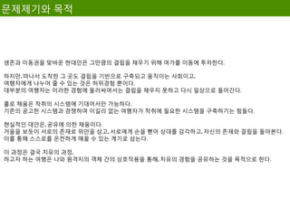 문제제기와 목적




생존과 이동권을 맞바꾼 현대인은 그만큼의 결핍을 채우기 위해 여가를 이동에 투자한다.

하지만, 떠나서 도착한 그 곳도 결핍을 기반으로 구축되고 움직이는 사회이고,
여행자에게 나누어 줄 수 있는 것은 허위경험 뿐이다.
대부분의 여행자는 이러한 경험에 둘러싸여서는 결핍을 채우지 못하고 다시 일상으로 돌아간다.

홀로 채움은 착취의 시스템에 기대어서만 가능하다.
기존의 공고한 시스템과 경쟁하여 이길리 없는 여행자가 착취에 필요한 시스템을 구축하기는 힘들다.

현실적인 대안은, 공유에 의한 채움이다.
거울을 보듯이 서로의 존재로 위안을 삼고, 서로에게 손을 뻗어 상대를 감각하고, 자신의 존재와 결핍을 돌아본다.
이를 통해 스스로를 온전하게 매꿀 수 있는 계기로 삼는다.

이 과정은 결국 치유의 과정,
하고자 하는 여행은 나와 원격지의 객체 간의 상호작용을 통해, 치유의 경험을 공유하는 것을 목적으로 한다.
 