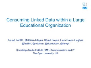 Consuming Linked Data within a Large
     Educational Organization


Fouad Zablith, Mathieu d’Aquin, Stuart Brown, Liam Green-Hughes
           @fzablith, @mdaquin, @stuartbrown, @liamgh

       Knowledge Media Institute (KMi), Communications and IT
                     The Open University, UK
 
