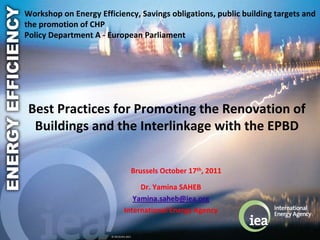Workshop on Energy Efficiency, Savings obligations, public building targets and 
the promotion of CHP 
Policy Department A ‐ European Parliament




 Best Practices for Promoting the Renovation of 
  Buildings and the Interlinkage with the EPBD


                                      Brussels October 17th, 2011

                                     Dr. Yamina SAHEB
                                   Yamina.saheb@iea.org
                                International Energy Agency


                       © OECD/IEA 2011 
 