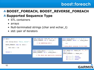 boost::foreach
 BOOST_FOREACH, BOOST_REVERSE_FOREACH
 Supported Sequence Type
     •   STL containers
     •   arrays
     •   Null-terminated strings (char and wchar_t)
     •   std::pair of iterators




12
 