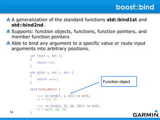 boost::bind
 A generalization of the standard functions std::bind1st and
 std::bind2nd.
 Supports: function objects, functions, function pointers, and
 member function pointers
 Able to bind any argument to a specific value or route input
 arguments into arbitrary positions.




                                          Function object




14
 