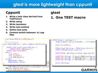 gtest is more lightweight than cppunit
Cppunit                              gtest
1. Write a test class derived from
   TestFixture                       1. One TEST macro
2. Write setup
3. Write teardown
4. Write test method
5. Define test suite
6. Context-switch between .h/.cpp
   files




18
 