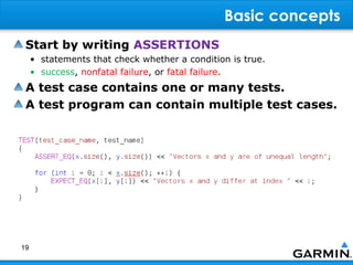 Basic concepts
 Start by writing ASSERTIONS
     • statements that check whether a condition is true.
     • success, nonfatal failure, or fatal failure.
 A test case contains one or many tests.
 A test program can contain multiple test cases.




19
 