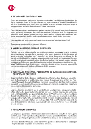 3. RETORN A LES DISPENSES D’AVAL

Quan una empresa o particulars, enfronten liquidacions paral·leles per inspeccions de
Renta, Societats, Actes d’IVA no conformes etc. es troben que el TEAR (Tribunal Econò-
mic Adm. Regional), tarda uns 3 anys en resoldre el recurs, obligant en aquest temps a
que es presenti un AVAL sigui quin sigui l’import en disputa.

Fa pocs anys quan un contribuent no podia presentar AVAL perquè les entitats financeres
no l’hi atorgaven, presentant dos certificats negatius s’eximia del aval. Ara quan és molt
més difícil assolir avals d’entitats financeres elles mateixes molt apurades, s’obliga a pre-
sentar aquests avals, incidint en la mortalitat per motius fiscals de les empreses.

La proposta aniria en un retorn del mecanisme anterior de les dispenses d’aval.

Segueixen propostes d’altres d’àmbits diferents:

4. LLEI DE MOROSITAT. EXECUCIÓ INCORRECTA

Referent a la nova llei de morositat que en alguns aspectes semblava un avanç, es troben
les empreses que els seus clients que sobre elles tenen situacions de domini (sobre tot
grans empreses, institucions etc...), que els hi fan signar documents per alliberar-los de
complir amb la dita Llei. La proposta a estudiar aniria en el sentit, tant en aquesta Llei com
en d’altres similars on passa el mateix, de «Deixar totalment clar que als efectes judicials
en cas de conflictes, que aquests tipus de documents entre dues parts, que intenten “es-
quivar” la Llei respectiva, tinguin menys valor, és a dir cap, enfront la norma universal, la
Llei, sancionada per els poders públics amb àmbit general».


5. PLUSVÀLUES MUNICIPALS. POSSIBILITATS DE SUPRESSIÓ EN HERÈNCIES.
   RECUPERACIÓ POSTERIOR

Seguint en la línia de les darreres modificacions del Parlament de Catalunya sobre l’Im-
post de Successions, la problemàtica dels hereus de qualsevol grau enfront les Plus-
vàlues Municipals (excepte l’habitatge municipal habitualment bonificat i altres casos
puntuals), segueix existint. Pagaments quantiosos en moments inesperats o inoportuns
econòmicament trasbalsen a qui hereta.

La proposta aniria en el sentit que la Llei de Règim Local permetés als Ajuntaments bo-
nificar totalment o quasi la plusvàlua de tots els bens i en tots els graus de qui hereta,
però amb la possibilitat que quan el bé objecte de la PV es transmet posteriorment (una
decisió voluntària entre dos actors vius, no com en herència, que és un acte involuntari),
es pugui cobrar la plusvàlua comptabilitzant (amb el màxim dels 20 anys) des del moment
de la darrera adquisició del difunt que va llegar el bé. Amb això l’Ajuntament resta amb els
seus drets econòmics latents de plusvàlua sobre els béns, i els hereus veuen alleujada
la seva càrrega.


6. REGULACIONS BANCÀRIES

Les empreses que encara estan resistint (és molt important que en surtin de noves, però
es VITAL que no en vagin tancant), pateixen d’una inseguretat enfront les regulacions
bancàries que no ajuda gens a generar una confiança obligada per la recuperació. Així:

• S’hauria de reduir fins quasi anular els terminis que tenen de retencions de saldos per
  l’ingrés de xecs, pagarés o abonaments de remeses.
 