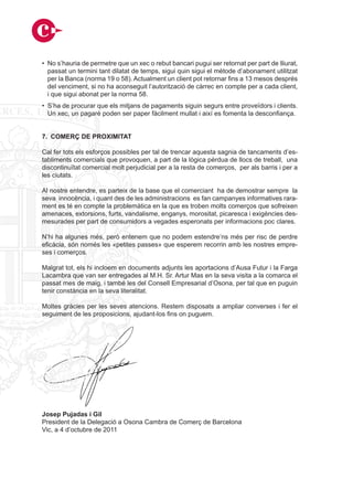 • No s’hauria de permetre que un xec o rebut bancari pugui ser retornat per part de lliurat,
  passat un termini tant dilatat de temps, sigui quin sigui el mètode d’abonament utilitzat
  per la Banca (norma 19 o 58). Actualment un client pot retornar fins a 13 mesos després
  del venciment, si no ha aconseguit l’autorització de càrrec en compte per a cada client,
  i que sigui abonat per la norma 58.
• S’ha de procurar que els mitjans de pagaments siguin segurs entre proveïdors i clients.
  Un xec, un pagaré poden ser paper fàcilment mullat i així es fomenta la desconfiança.


7. COMERÇ DE PROXIMITAT

Cal fer tots els esforços possibles per tal de trencar aquesta sagnia de tancaments d’es-
tabliments comercials que provoquen, a part de la lògica pèrdua de llocs de treball, una
discontinuïtat comercial molt perjudicial per a la resta de comerços, per als barris i per a
les ciutats.

Al nostre entendre, es parteix de la base que el comerciant ha de demostrar sempre la
seva innocència, i quant des de les administracions es fan campanyes informatives rara-
ment es té en compte la problemàtica en la que es troben molts comerços que sofreixen
amenaces, extorsions, furts, vandalisme, enganys, morositat, picaresca i exigències des-
mesurades per part de consumidors a vegades esperonats per informacions poc clares.

N’hi ha algunes més, però entenem que no podem estendre’ns més per risc de perdre
eficàcia, són només les «petites passes» que esperem recorrin amb les nostres empre-
ses i comerços.

Malgrat tot, els hi incloem en documents adjunts les aportacions d’Ausa Futur i la Farga
Lacambra que van ser entregades al M.H. Sr. Artur Mas en la seva visita a la comarca el
passat mes de maig, i també les del Consell Empresarial d’Osona, per tal que en puguin
tenir constància en la seva literalitat.

Moltes gràcies per les seves atencions. Restem disposats a ampliar converses i fer el
seguiment de les proposicions, ajudant-los fins on puguem.




Josep Pujadas i Gil
President de la Delegació a Osona Cambra de Comerç de Barcelona
Vic, a 4 d’octubre de 2011
 