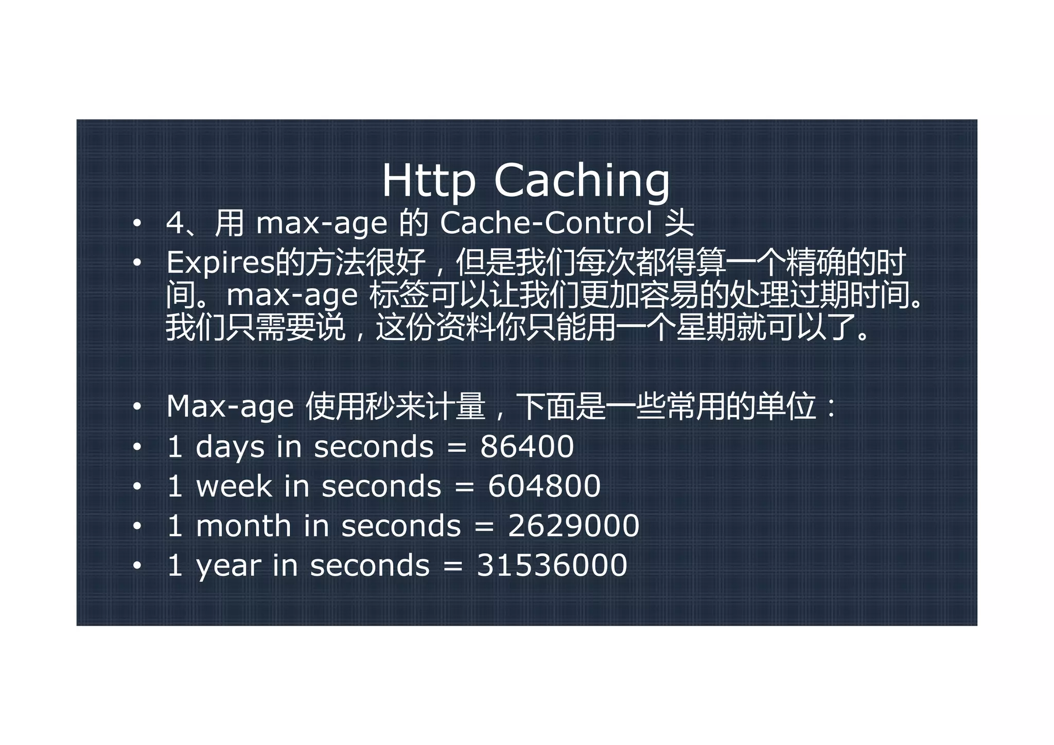 Http Caching
• 4、用 max-age 的 Cache-Control 头
• Expires的方法很好，但是我们每次都得算一个精确的时
  间。max-age 标签可以让我们更加容易的处理过期时间。
  我们只需要说，这份资料你只能用一个星期就可以了。

•   Max-age 使用秒来计量，下面是一些常用的单位：
•   1 days in seconds = 86400
•   1 week in seconds = 604800
•   1 month in seconds = 2629000
•   1 year in seconds = 31536000
 