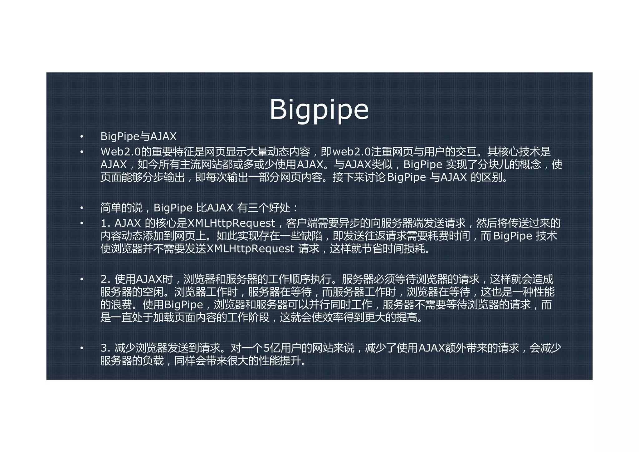 Bigpipe
•   BigPipe与AJAX
•   Web2.0的重要特征是网页显示大量动态内容，即web2.0注重网页与用户的交互。其核心技术是
    AJAX，如今所有主流网站都或多或少使用AJAX。与AJAX类似，BigPipe 实现了分块儿的概念，使
    页面能够分步输出，即每次输出一部分网页内容。接下来讨论 BigPipe 与AJAX 的区别。

•   简单的说，BigPipe 比AJAX 有三个好处：
•   1. AJAX 的核心是XMLHttpRequest，客户端需要异步的向服务器端发送请求，然后将传送过来的
    内容动态添加到网页上。如此实现存在一些缺陷，即发送往返请求需要耗费时间，而 BigPipe 技术
    使浏览器并不需要发送XMLHttpRequest 请求，这样就节省时间损耗。

•   2. 使用AJAX时，浏览器和服务器的工作顺序执行。服务器必须等待浏览器的请求，这样就会造成
    服务器的空闲。浏览器工作时，服务器在等待，而服务器工作时，浏览器在等待，这也是一种性能
    的浪费。使用BigPipe，浏览器和服务器可以并行同时工作，服务器不需要等待浏览器的请求，而
    是一直处于加载页面内容的工作阶段，这就会使效率得到更大的提高。

•   3. 减少浏览器发送到请求。对一个5亿用户的网站来说，减少了使用AJAX额外带来的请求，会减少
    服务器的负载，同样会带来很大的性能提升。
 