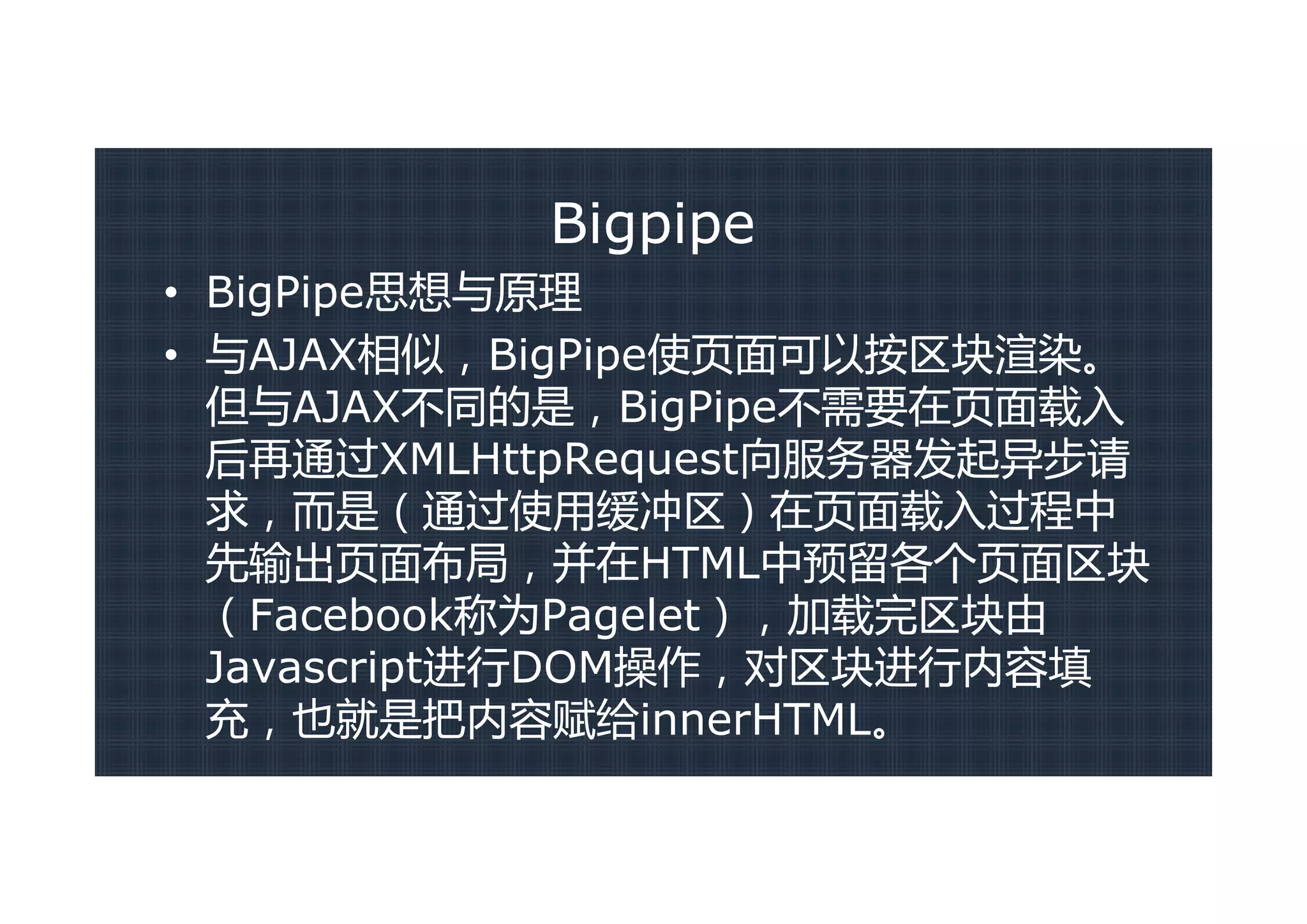 Bigpipe
• BigPipe思想与原理
• 与AJAX相似，BigPipe使页面可以按区块渲染。
  但与AJAX不同的是，BigPipe不需要在页面载入
  后再通过XMLHttpRequest向服务器发起异步请
  求，而是（通过使用缓冲区）在页面载入过程中
  先输出页面布局，并在HTML中预留各个页面区块
  （Facebook称为Pagelet），加载完区块由
  Javascript进行DOM操作，对区块进行内容填
  充，也就是把内容赋给innerHTML。
 