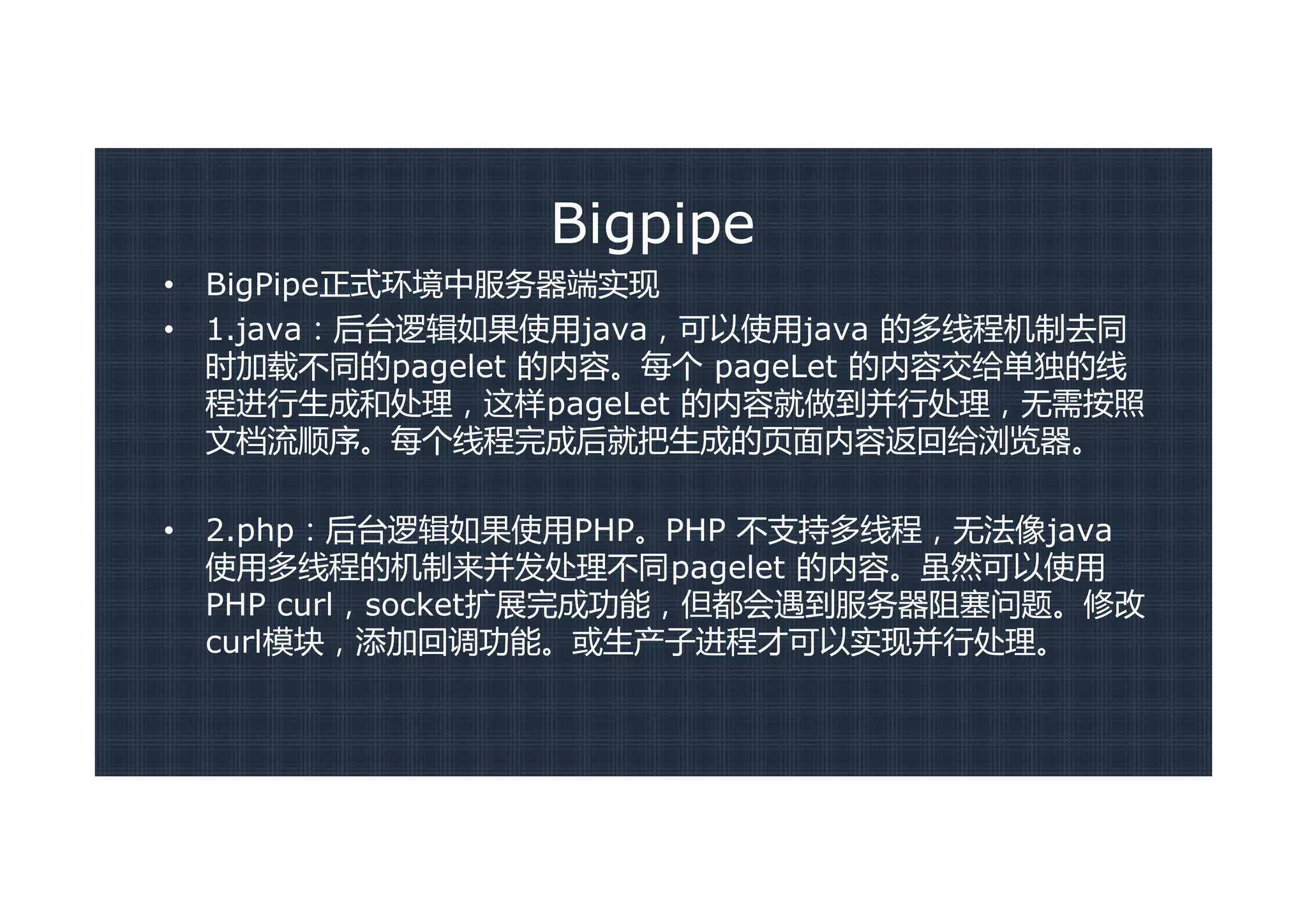 Bigpipe
•   BigPipe正式环境中服务器端实现
•   1.java：后台逻辑如果使用java，可以使用java 的多线程机制去同
    时加载不同的pagelet 的内容。每个 pageLet 的内容交给单独的线
    程进行生成和处理，这样pageLet 的内容就做到并行处理，无需按照
    文档流顺序。每个线程完成后就把生成的页面内容返回给浏览器。

•   2.php：后台逻辑如果使用PHP。PHP 不支持多线程，无法像java
    使用多线程的机制来并发处理不同pagelet 的内容。虽然可以使用
    PHP curl，socket扩展完成功能，但都会遇到服务器阻塞问题。修改
    curl模块，添加回调功能。或生产子进程才可以实现并行处理。
 