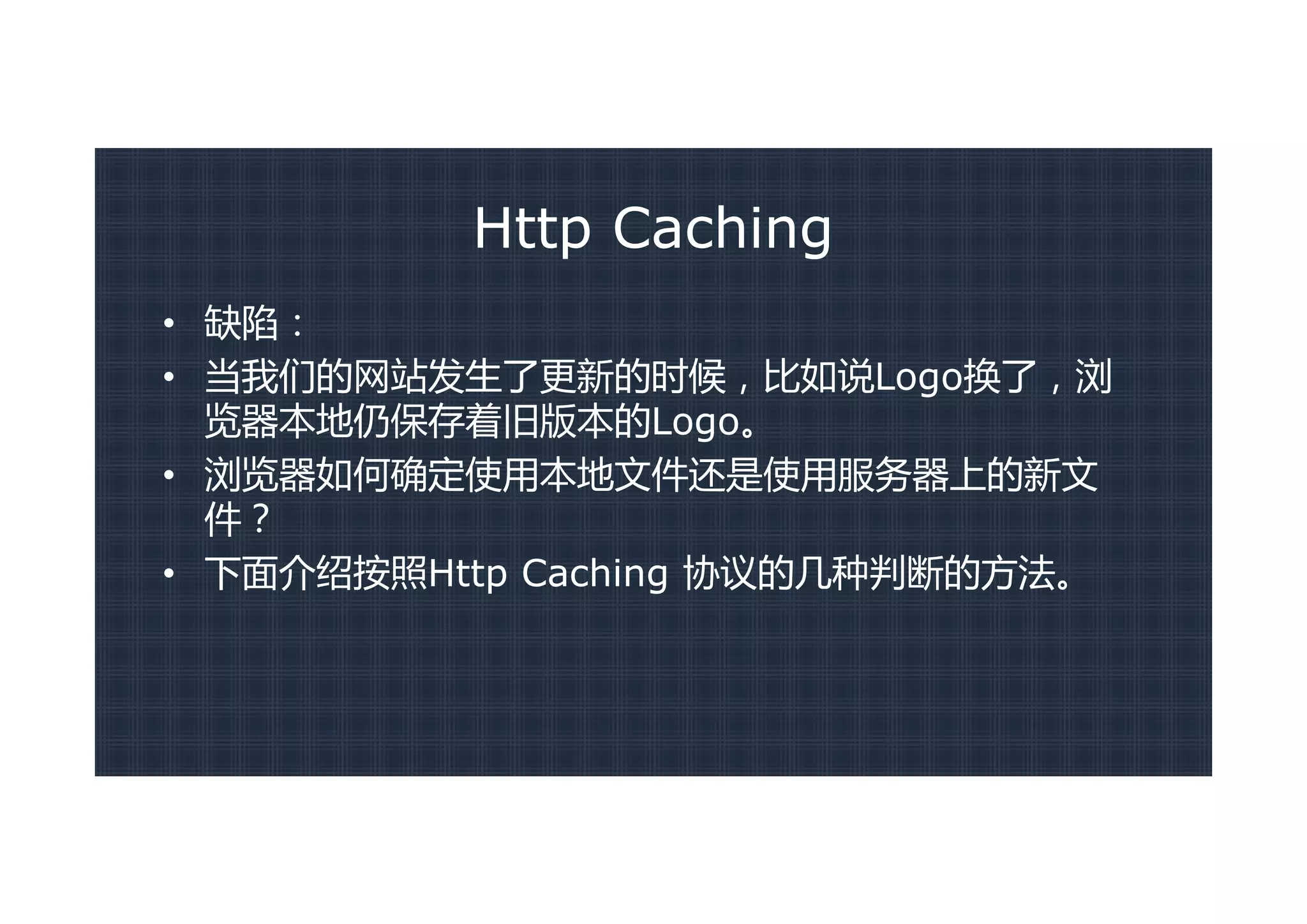 Http Caching
• 缺陷：
• 当我们的网站发生了更新的时候，比如说Logo换了，浏
  览器本地仍保存着旧版本的Logo。
• 浏览器如何确定使用本地文件还是使用服务器上的新文
  件？
• 下面介绍按照Http Caching 协议的几种判断的方法。
 