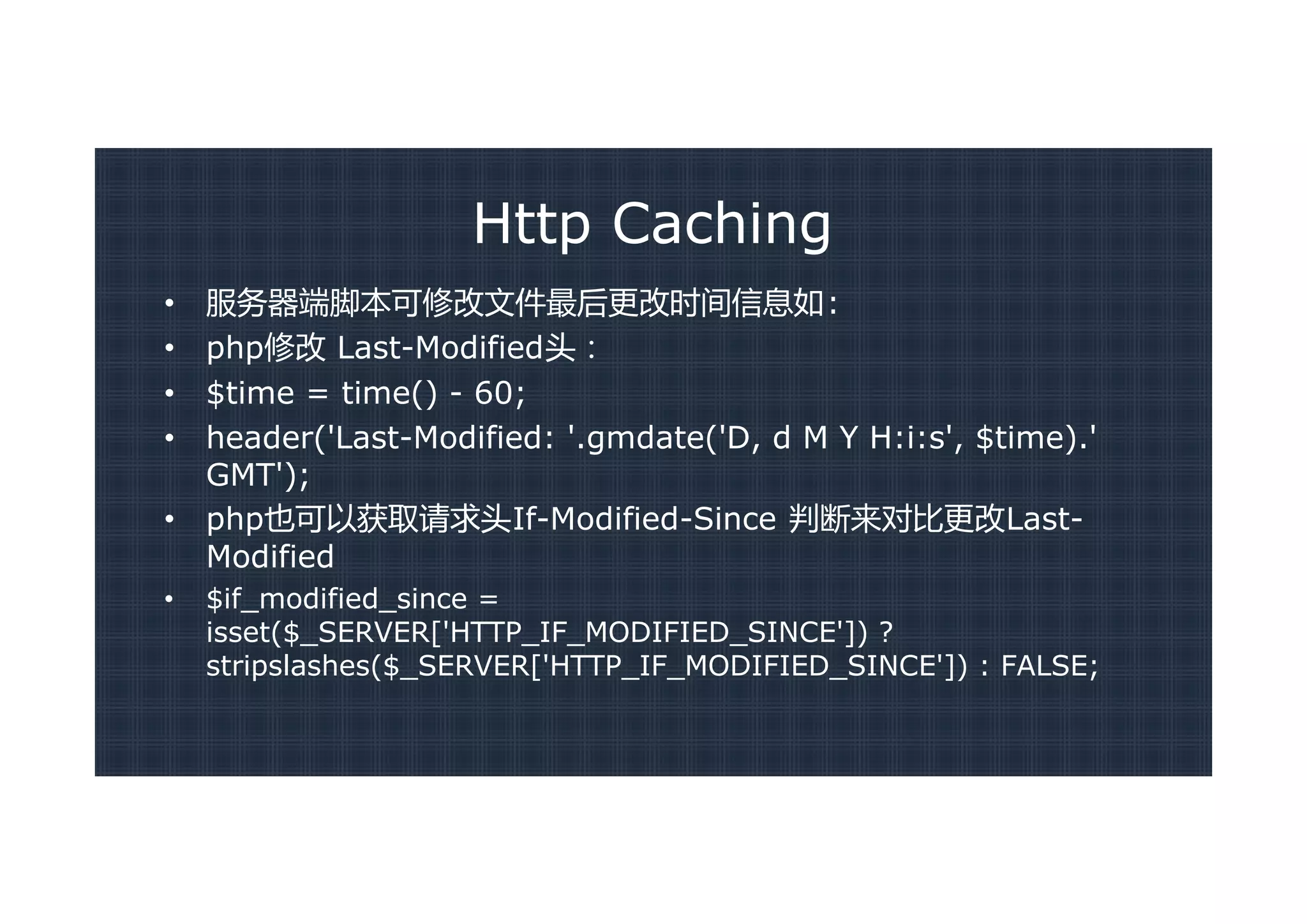 Http Caching
•   服务器端脚本可修改文件最后更改时间信息如:
•   php修改 Last-Modified头：
•   $time = time() - 60;
•   header('Last-Modified: '.gmdate('D, d M Y H:i:s', $time).'
    GMT');
•   php也可以获取请求头If-Modified-Since 判断来对比更改Last-
    Modified
•   $if_modified_since =
    isset($_SERVER['HTTP_IF_MODIFIED_SINCE']) ?
    stripslashes($_SERVER['HTTP_IF_MODIFIED_SINCE']) : FALSE;
 