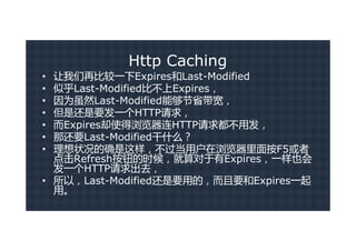 Http Caching
• 让我们再比较一下Expires和Last-Modified
• 似乎Last-Modified比不上Expires，
• 因为虽然Last-Modified能够节省带宽，
• 但是还是要发一个HTTP请求，
• 而Expires却使得浏览器连HTTP请求都不用发，
• 那还要Last-Modified干什么？
• 理想状况的确是这样，不过当用户在浏览器里面按F5或者
  点击Refresh按钮的时候，就算对于有Expires，一样也会
  发一个HTTP请求出去，
• 所以，Last-Modified还是要用的，而且要和Expires一起
  用。
 