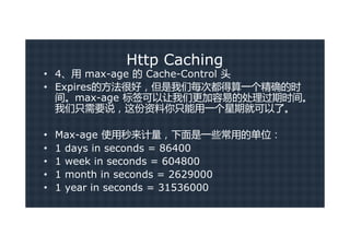 Http Caching
• 4、用 max-age 的 Cache-Control 头
• Expires的方法很好，但是我们每次都得算一个精确的时
  间。max-age 标签可以让我们更加容易的处理过期时间。
  我们只需要说，这份资料你只能用一个星期就可以了。

•   Max-age 使用秒来计量，下面是一些常用的单位：
•   1 days in seconds = 86400
•   1 week in seconds = 604800
•   1 month in seconds = 2629000
•   1 year in seconds = 31536000
 