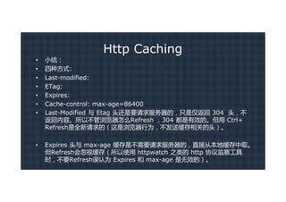 Http Caching
•   小结：
•   四种方式:
•   Last-modified:
•   ETag:
•   Expires:
•   Cache-control: max-age=86400
•   Last-Modified 与 Etag 头还是要请求服务器的，只是仅返回 304 头，不
    返回内容。所以不管浏览器怎么Refresh ，304 都是有效的。但用 Ctrl+
    Refresh是全新请求的（这是浏览器行为，不发送缓存相关的头）。

•   Expires 头与 max-age 缓存是不需要请求服务器的，直接从本地缓存中取。
    但Refresh会忽视缓存（所以使用 httpwatch 之类的 http 协议监察工具
    时，不要Refresh误认为 Expires 和 max-age 是无效的）。
 