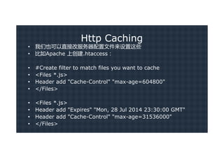 Http Caching
•   我们也可以直接改服务器配置文件来设置这些
•   比如Apache 上创建.htaccess：

•   #Create filter to match files you want to cache
•   <Files *.js>
•   Header add "Cache-Control" "max-age=604800"
•   </Files>

•   <Files *.js>
•   Header add "Expires" "Mon, 28 Jul 2014 23:30:00 GMT"
•   Header add "Cache-Control" "max-age=31536000"
•   </Files>
 