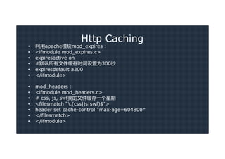 Http Caching
•   利用apache模块mod_expires：
•   <ifmodule mod_expires.c>
•   expiresactive on
•   #默认所有文件缓存时间设置为300秒
•   expiresdefault a300
•   </ifmodule>

•   mod_headers：
•   <ifmodule mod_headers.c>
•   # css, js, swf类的文件缓存一个星期
•   <filesmatch “.(css|js|swf)$”>
•   header set cache-control “max-age=604800″
•   </filesmatch>
•   </ifmodule>
 