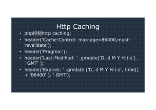 Http Caching
• php控制http caching:
• header('Cache-Control: max-age=86400,must-
  revalidate');
• header('Pragma:');
• header('Last-Modified: ' .gmdate('D, d M Y H:i:s') .
  ' GMT' );
• header('Expires: ' .gmdate ('D, d M Y H:i:s', time()
  + '86400' ). ' GMT');
 