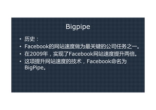 Bigpipe
•   历史：
•   Facebook的网站速度做为最关键的公司任务之一。
•   在2009年，实现了Facebook网站速度提升两倍。
•   这项提升网站速度的技术，Facebook命名为
    BigPipe。
 