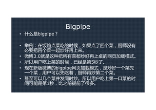 Bigpipe
• 什么是bigpipe？

• 举例：在饭馆点菜吃的时候，如果点了四个菜，厨师没有
  必要把四个菜一起炒好再上来。
• 微博3.0就是这种把所有菜都炒好再上桌的网页加载模式。
• 所以用户吃上菜的时候，已经是第5秒了。
• 现在新版微博的bigpipe网页加载模式，是炒好一个菜先
  一个菜，用户可以先吃着，厨师再炒第二个菜。
• 甚至可以几个菜并发同时炒。所以用户吃上第一口菜的时
  间可能是第1秒，比之前提前了很多。
 