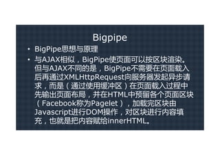 Bigpipe
• BigPipe思想与原理
• 与AJAX相似，BigPipe使页面可以按区块渲染。
  但与AJAX不同的是，BigPipe不需要在页面载入
  后再通过XMLHttpRequest向服务器发起异步请
  求，而是（通过使用缓冲区）在页面载入过程中
  先输出页面布局，并在HTML中预留各个页面区块
  （Facebook称为Pagelet），加载完区块由
  Javascript进行DOM操作，对区块进行内容填
  充，也就是把内容赋给innerHTML。
 