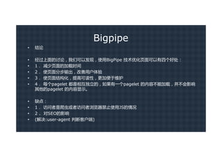 Bigpipe
•   结论

•   经过上面的讨论，我们可以发现，使用BigPipe 技术优化页面可以有四个好处：
•   1． 减少页面的加载时间
•   2． 使页面分步输出，改善用户体验
•   3． 使页面结构化，提高可读性，更加便于维护
•   4． 每个pagelet 都是相互独立的，如果有一个pagelet 的内容不能加载，并不会影响
    其他的pagelet 的内容显示。

•   缺点：
•   1． 访问者是爬虫或者访问者浏览器禁止使用JS的情况
•   2 . 对SEO的影响
•   (解决:user-agent 判断客户端)
 