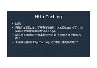 Http Caching
• 缺陷：
• 当我们的网站发生了更新的时候，比如说Logo换了，浏
  览器本地仍保存着旧版本的Logo。
• 浏览器如何确定使用本地文件还是使用服务器上的新文
  件？
• 下面介绍按照Http Caching 协议的几种判断的方法。
 