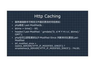 Http Caching
•   服务器端脚本可修改文件最后更改时间信息如:
•   php修改 Last-Modified头：
•   $time = time() - 60;
•   header('Last-Modified: '.gmdate('D, d M Y H:i:s', $time).'
    GMT');
•   php也可以获取请求头If-Modified-Since 判断来对比更改Last-
    Modified
•   $if_modified_since =
    isset($_SERVER['HTTP_IF_MODIFIED_SINCE']) ?
    stripslashes($_SERVER['HTTP_IF_MODIFIED_SINCE']) : FALSE;
 