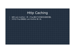 Http Caching
•   如同 Last-modified 一样，ETag 解决了文件版本比较的问题。
•   只不过 ETag 的级别比 Last-Modified 高一些。
 