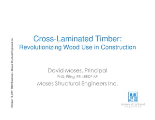 October19,2011SBCBreakfast–MosesStructuralEngineersInc.
Cross-Laminated Timber:
Revolutionizing Wood Use in Construction
David Moses, Principal
PhD, PEng, PE, LEED® AP
Moses Structural Engineers Inc.
 