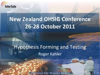 New Zealand OHSIG Conference
     26-28 October 2011


 Hypothesis Forming and Testing
               Roger Kahler



        Engineering Safer Workplace Solutions
 