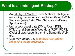 What is an Intelligent Mashup? An  Intelligent Mashup  uses Artificial Intelligence reasoning techniques to combine different Web Sources (Web Data, Web Services and Web Applications). Using both usual data (XML, Atom, RSS, HTML) and Semantic Web data (RDF, RDFS, OWL) allows reasoning on the Semantic Web, too. One way doing AI is  to embed rule-based reasoning inside mashups . Future Trends in Service-Oriented Computing, Hasso Plattner Institut, Potsdam, June 18-19, 2009 