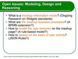 Open Issues: Modeling, Design and Reasoning What is a  mashup information model ? (Ongoing Research on Widgets standards) What are  the mashup business processes ? (A BPMN extension?) How to  model the user behavior  on the mashup page? (A rule-based model?) How to  reason on the basis of user activity ? (JSON Rules?) Future Trends in Service-Oriented Computing, Hasso Plattner Institut, Potsdam, June 18-19, 2009 