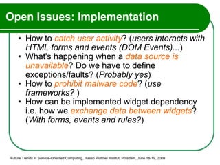 Open Issues: Implementation How to  catch user activity ? ( users interacts with HTML forms and events (DOM Events)... ) What's happening when a  data source is unavailable ? Do we have to define exceptions/faults? ( Probably yes ) How to  prohibit malware code ? ( use frameworks?  ) How can be implemented widget dependency i.e. how we  exchange data between widgets ? ( With forms, events and rules? ) Future Trends in Service-Oriented Computing, Hasso Plattner Institut, Potsdam, June 18-19, 2009 