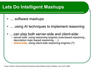 Lets Do Intelligent Mashups …  software mashups …  using AI techniques to implement reasoning … can play both server-side and client-side: server-side: using reasoning engines (rule-based reasoning , description logic based reasoning, …)  client-side : using client-side reasoning engines (?) Future Trends in Service-Oriented Computing, Hasso Plattner Institut, Potsdam, June 18-19, 2009 